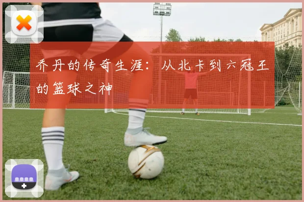乔丹的传奇生涯:从北卡到六冠王的篮球之神