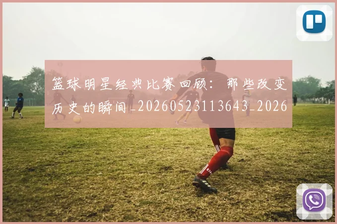 篮球明星经典比赛回顾:那些改变历史的瞬间_20260523113643_20260803141758