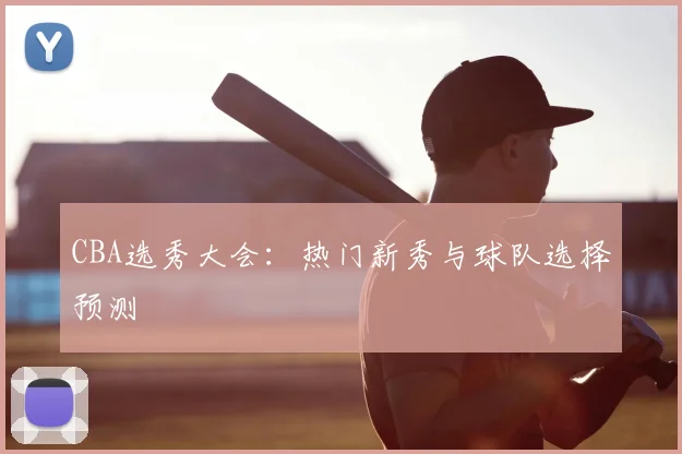 CBA选秀大会:热门新秀与球队选择预测