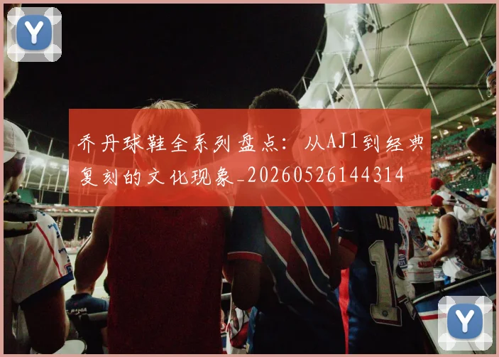 乔丹球鞋全系列盘点：从AJ1到经典复刻的文化现象_20260526144314