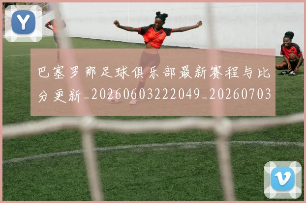 巴塞罗那足球俱乐部最新赛程与比分更新_20260603222049_20260703234325