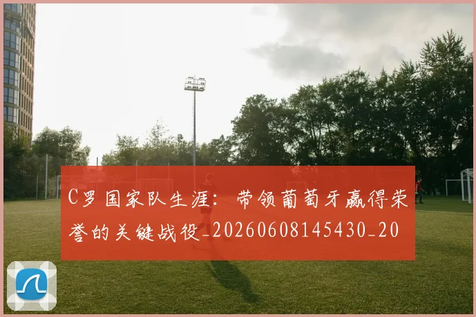 C罗国家队生涯:带领葡萄牙赢得荣誉的关键战役_20260608145430_20260712051258
