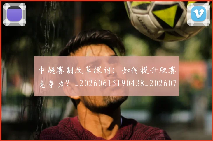 中超赛制改革探讨：如何提升联赛竞争力？_20260615190438_20260703205329