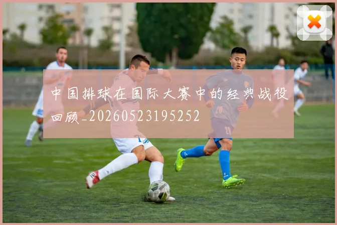 中国排球在国际大赛中的经典战役回顾_20260523195252