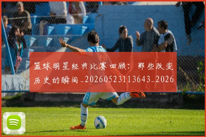 篮球明星经典比赛回顾：那些改变历史的瞬间_20260523113643_20260708200813_20260803141759