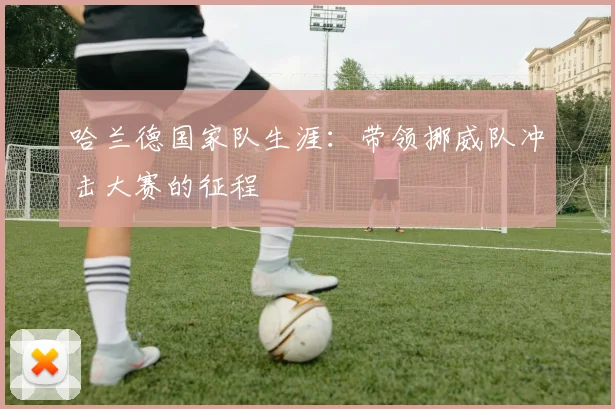哈兰德国家队生涯：带领挪威队冲击大赛的征程
