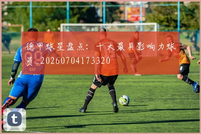 德甲球星盘点:十大最具影响力球员_20260704173320