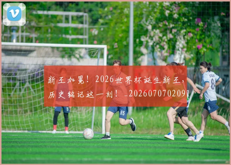 新王加冕！2026世界杯诞生新王，历史铭记这一刻！_20260707020912