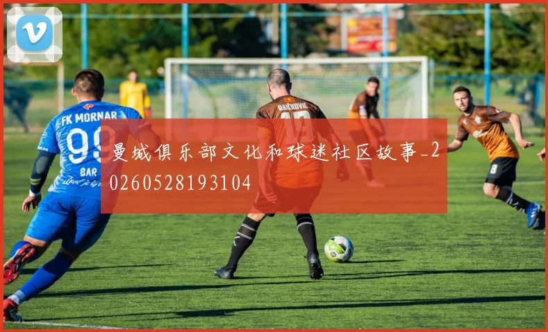 曼城俱乐部文化和球迷社区故事_20260528193104