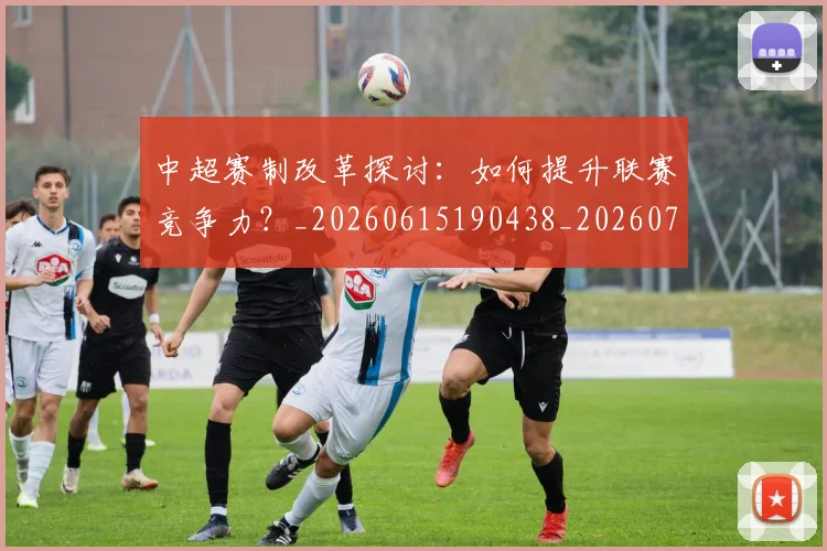 中超赛制改革探讨：如何提升联赛竞争力？_20260615190438_20260703205329_20260716191020