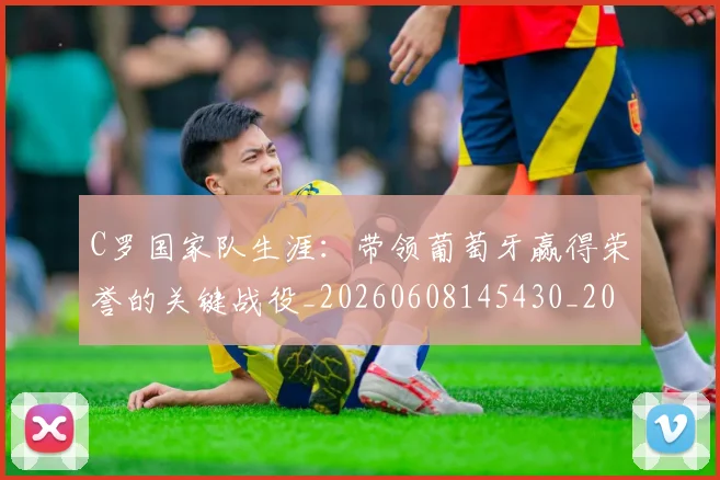 C罗国家队生涯：带领葡萄牙赢得荣誉的关键战役_20260608145430_20260712051258
