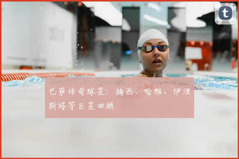 巴萨传奇球星：梅西、哈维、伊涅斯塔等巨星回顾