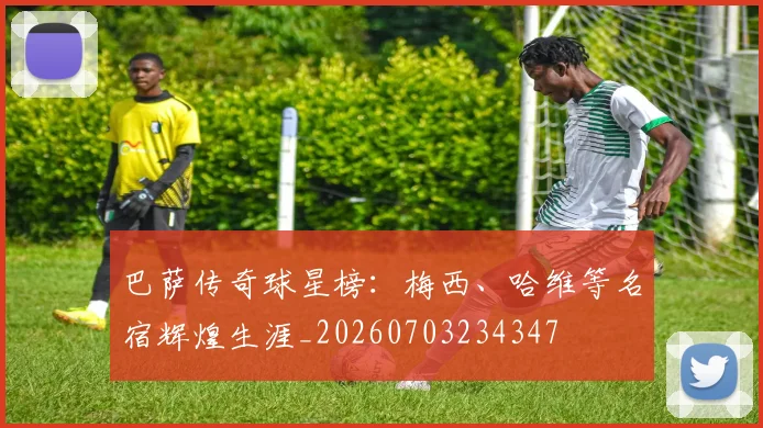 巴萨传奇球星榜：梅西、哈维等名宿辉煌生涯_20260703234347