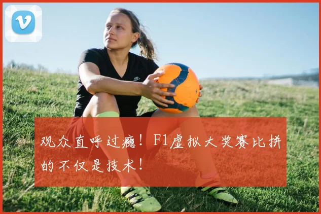 观众直呼过瘾！F1虚拟大奖赛比拼的不仅是技术！