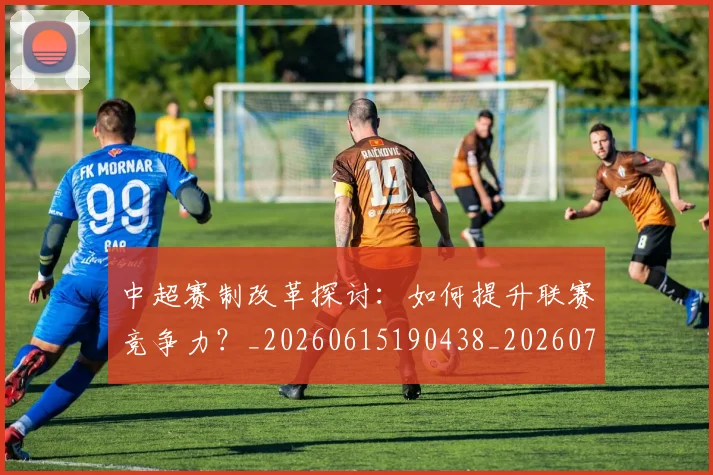 中超赛制改革探讨：如何提升联赛竞争力？_20260615190438_20260703205329_20260716191020