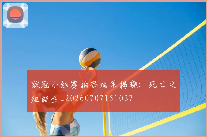 欧冠小组赛抽签结果揭晓:死亡之组诞生_20260707151037