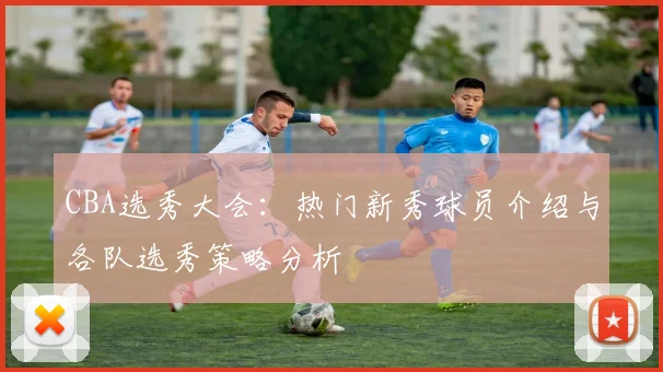 CBA选秀大会:热门新秀球员介绍与各队选秀策略分析