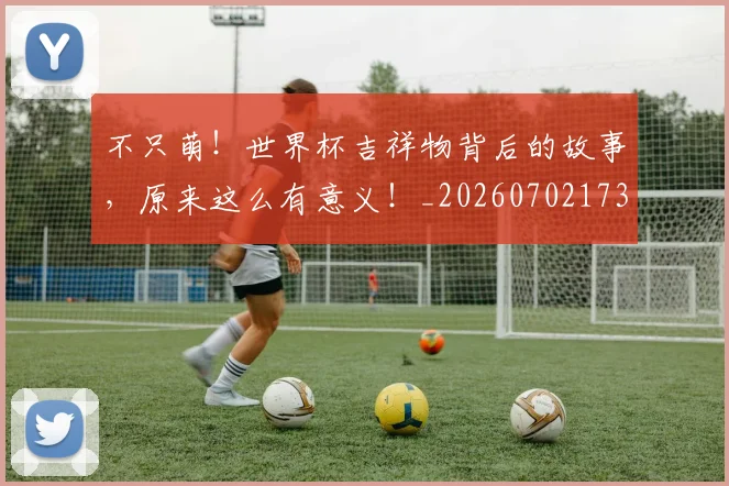 不只萌!世界杯吉祥物背后的故事,原来这么有意义!_20260702173347