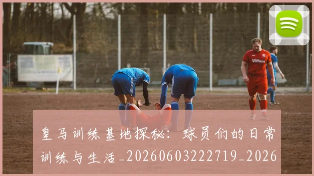 皇马训练基地探秘：球员们的日常训练与生活_20260603222719_20260708194346_20260802163717