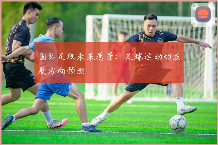 国际足联未来愿景:足球运动的发展方向预测