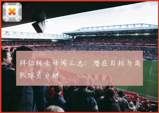 拜仁转会传闻汇总:潜在目标与离队球员分析