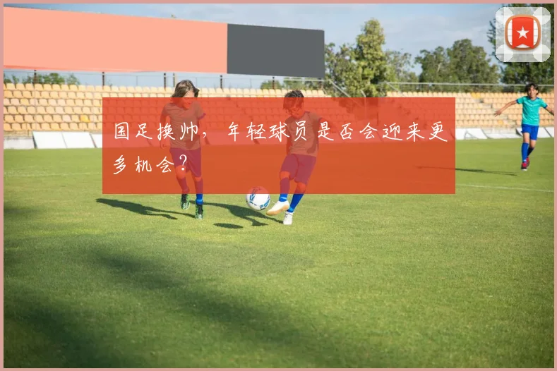 国足换帅,年轻球员是否会迎来更多机会?