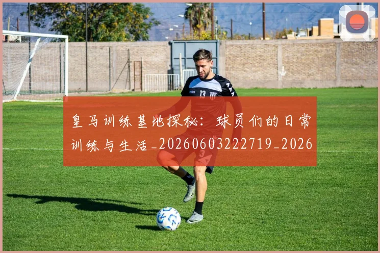 皇马训练基地探秘：球员们的日常训练与生活_20260603222719_20260708194346