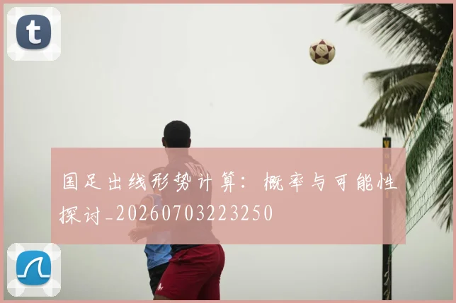 国足出线形势计算：概率与可能性探讨_20260703223250