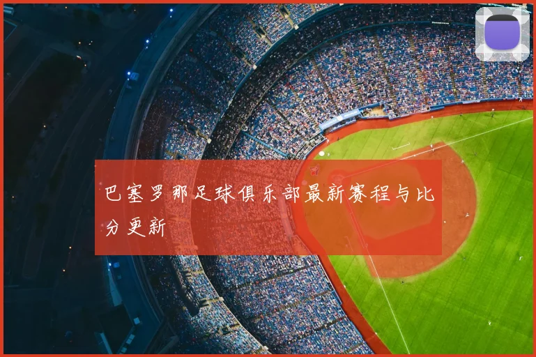巴塞罗那足球俱乐部最新赛程与比分更新