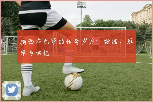 梅西在巴萨的传奇岁月：数据、冠军与回忆