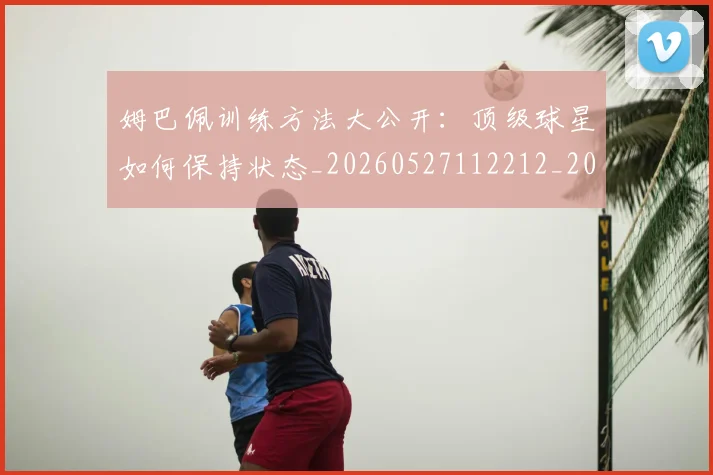 姆巴佩训练方法大公开：顶级球星如何保持状态_20260527112212_20260720190627