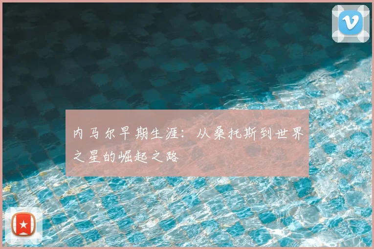 内马尔早期生涯:从桑托斯到世界之星的崛起之路