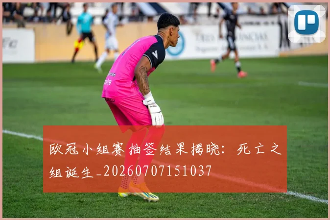 欧冠小组赛抽签结果揭晓：死亡之组诞生_20260707151037