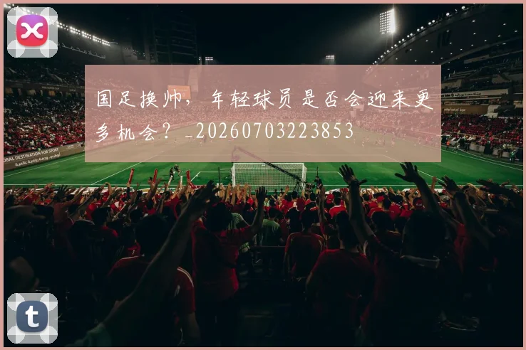 国足换帅,年轻球员是否会迎来更多机会?_20260703223853