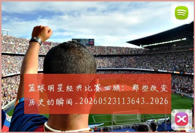 篮球明星经典比赛回顾：那些改变历史的瞬间_20260523113643_20260708200813_20260803141759