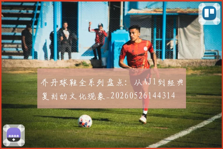 乔丹球鞋全系列盘点：从AJ1到经典复刻的文化现象_20260526144314