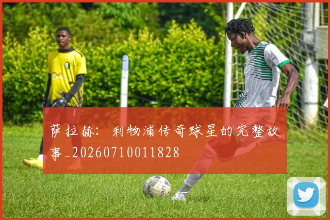 萨拉赫：利物浦传奇球星的完整故事_20260710011828