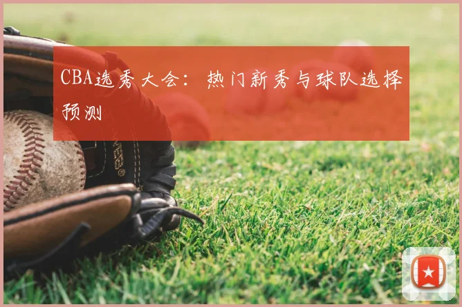 CBA选秀大会:热门新秀与球队选择预测