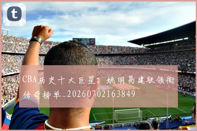 CBA历史十大巨星：姚明易建联领衔传奇榜单_20260702163849