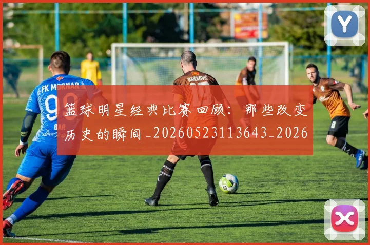 篮球明星经典比赛回顾：那些改变历史的瞬间_20260523113643_20260803141758