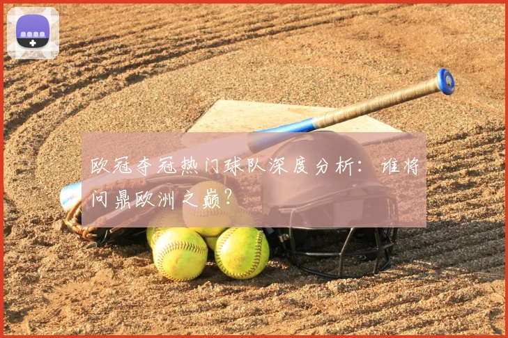 欧冠夺冠热门球队深度分析：谁将问鼎欧洲之巅？